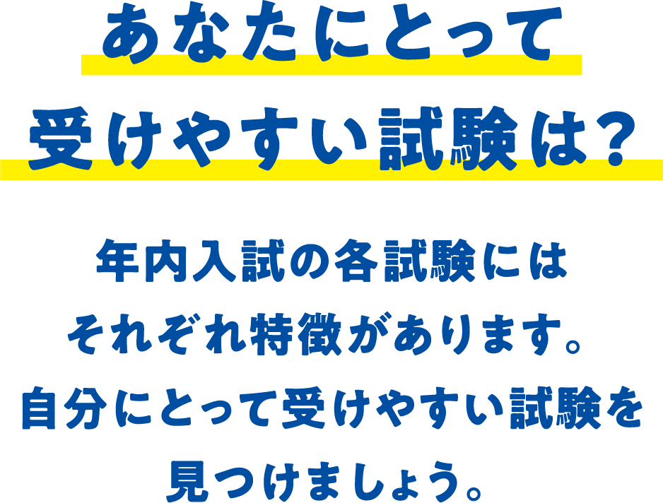 あなたにとって受けやすい試験は？ 年内入試の各試験にはそれぞれ特徴があります。自分にとって受けやすい試験を見つけましょう。
