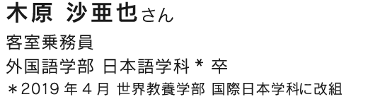 客室乗務員 外国語学部 日本語学科* 卒 ＊2019年4月 世界教養学部 国際日本学科に改組